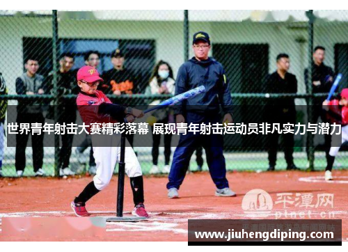 世界青年射击大赛精彩落幕 展现青年射击运动员非凡实力与潜力