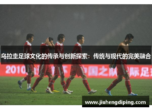 乌拉圭足球文化的传承与创新探索：传统与现代的完美融合