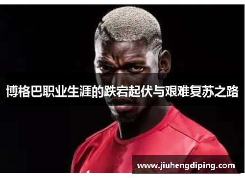 博格巴职业生涯的跌宕起伏与艰难复苏之路