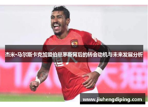 杰米·马尔斯卡克加盟伯恩茅斯背后的转会动机与未来发展分析