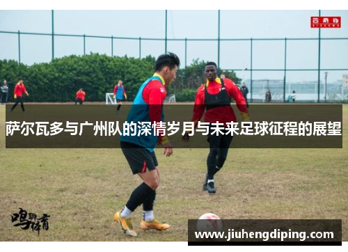 萨尔瓦多与广州队的深情岁月与未来足球征程的展望 萨尔瓦多与广州队的深情岁月与未来足球征程的展望
