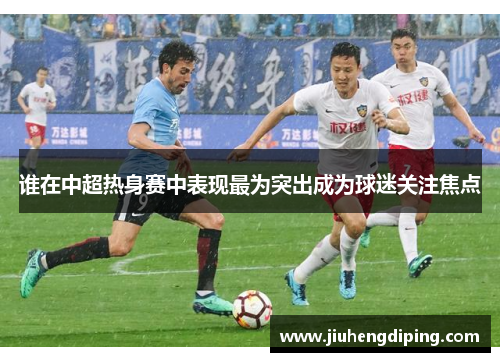 谁在中超热身赛中表现最为突出成为球迷关注焦点 谁在中超热身赛中表现最为突出成为球迷关注焦点