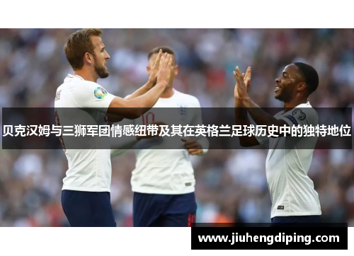 贝克汉姆与三狮军团情感纽带及其在英格兰足球历史中的独特地位